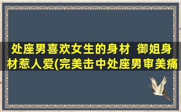 处座男喜欢女生的身材  御姐身材惹人爱(完美击中处座男审美痛点！颜值御姐身材，你也可以拥有)